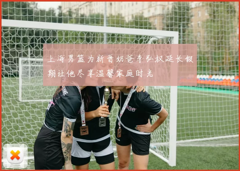 上海男篮为新晋奶爸李弘权延长假期让他尽享温馨家庭时光