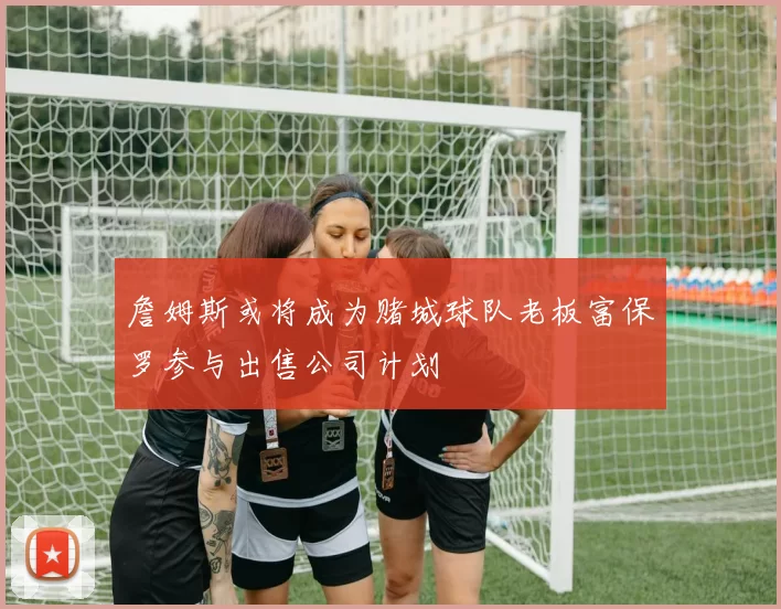 詹姆斯或将成为赌城球队老板富保罗参与出售公司计划