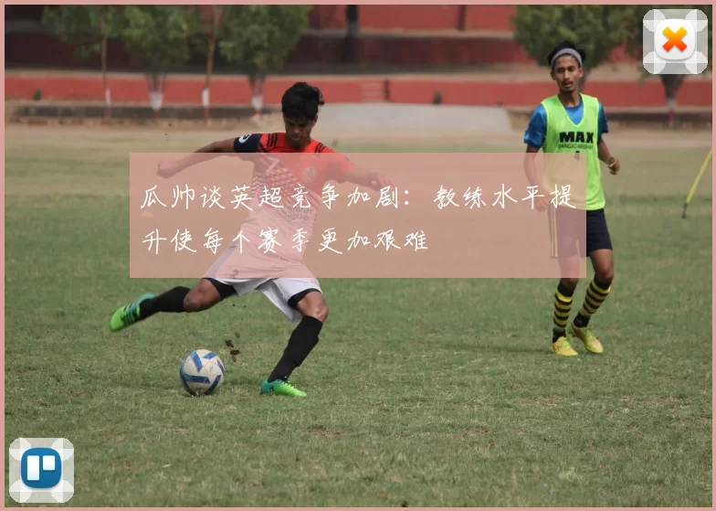 瓜帅谈英超竞争加剧：教练水平提升使每个赛季更加艰难