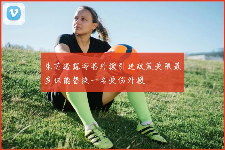 朱艺透露海港外援引进政策受限最多仅能替换一名受伤外援