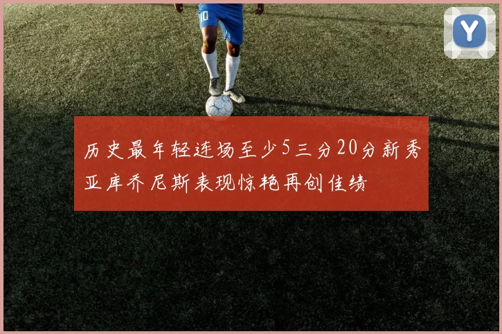 历史最年轻连场至少5三分20分新秀亚库乔尼斯表现惊艳再创佳绩
