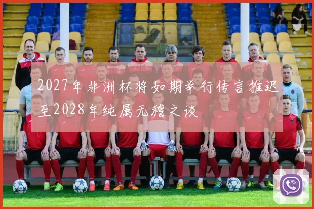2027年非洲杯将如期举行传言推迟至2028年纯属无稽之谈