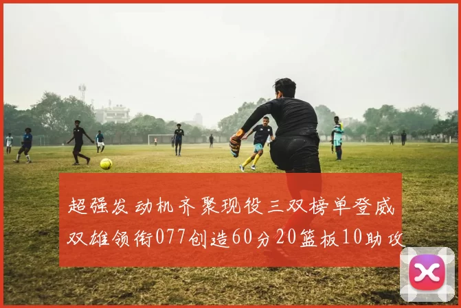 超强发动机齐聚现役三双榜单登威双雄领衔077创造60分20篮板10助攻奇迹