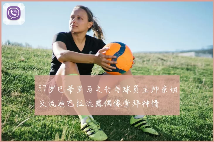 57岁巴蒂罗马之行与球员主帅亲切交流迪巴拉流露偶像崇拜神情