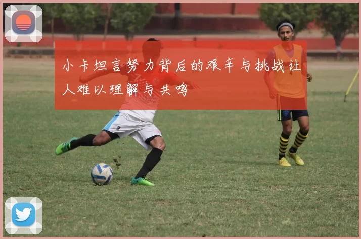 小卡坦言努力背后的艰辛与挑战让人难以理解与共鸣