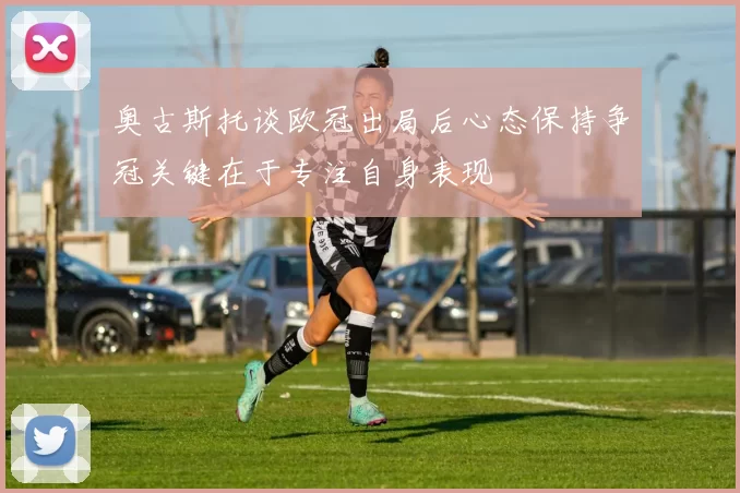 奥古斯托谈欧冠出局后心态保持争冠关键在于专注自身表现