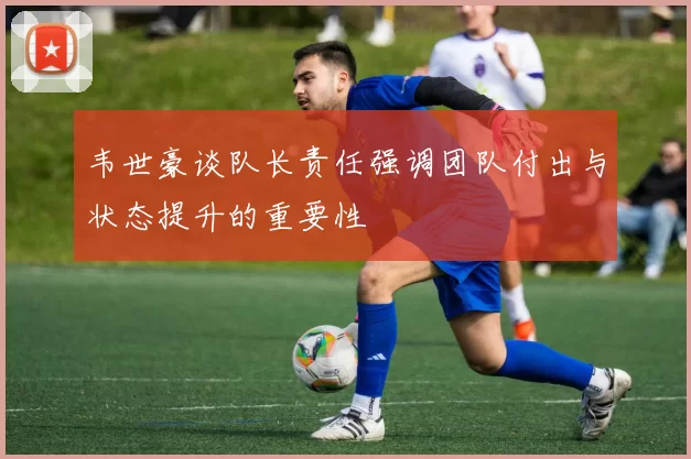 韦世豪谈队长责任强调团队付出与状态提升的重要性