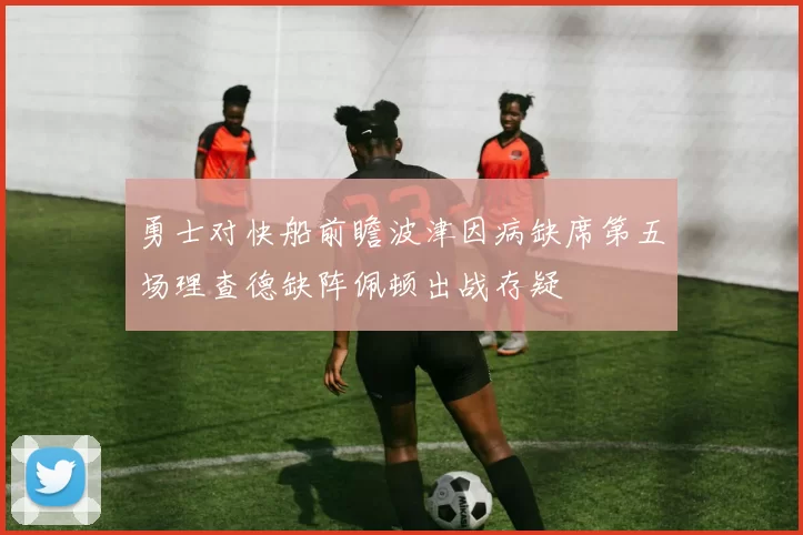 勇士对快船前瞻波津因病缺席第五场理查德缺阵佩顿出战存疑