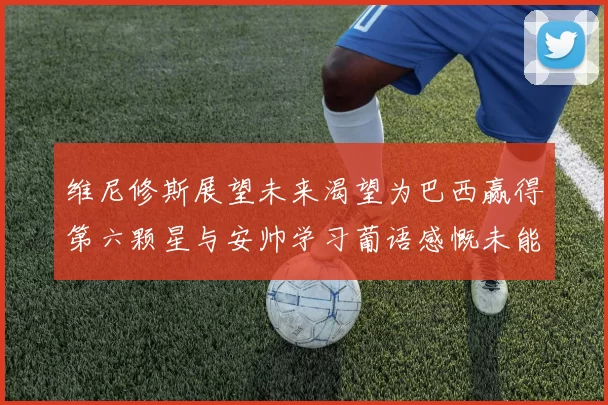 维尼修斯展望未来渴望为巴西赢得第六颗星与安帅学习葡语感慨未能与C罗共事