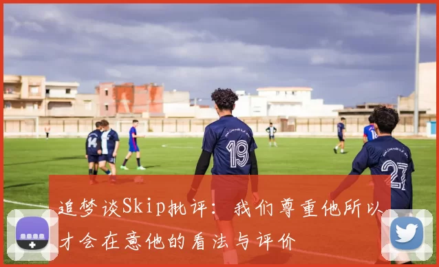 追梦谈Skip批评：我们尊重他所以才会在意他的看法与评价