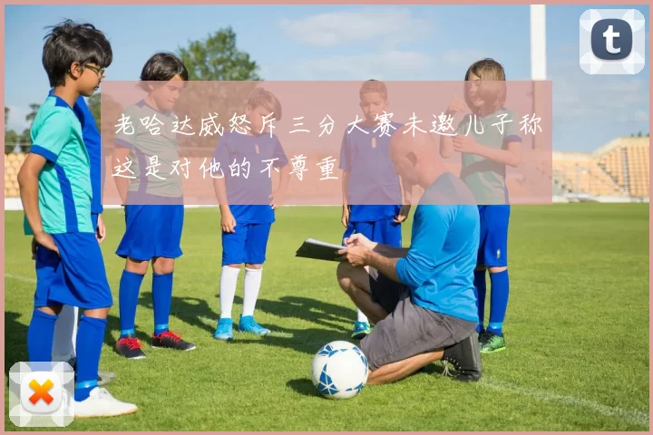 老哈达威怒斥三分大赛未邀儿子称这是对他的不尊重