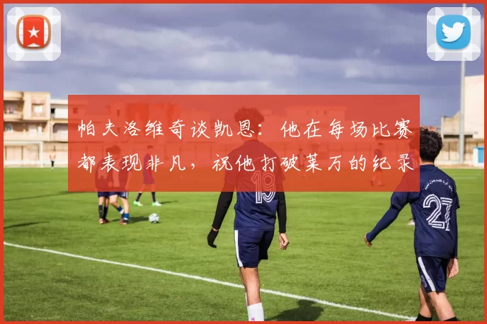 帕夫洛维奇谈凯恩：他在每场比赛都表现非凡，祝他打破莱万的纪录