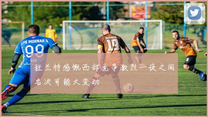 杜兰特感慨西部竞争激烈一夜之间名次可能大变动