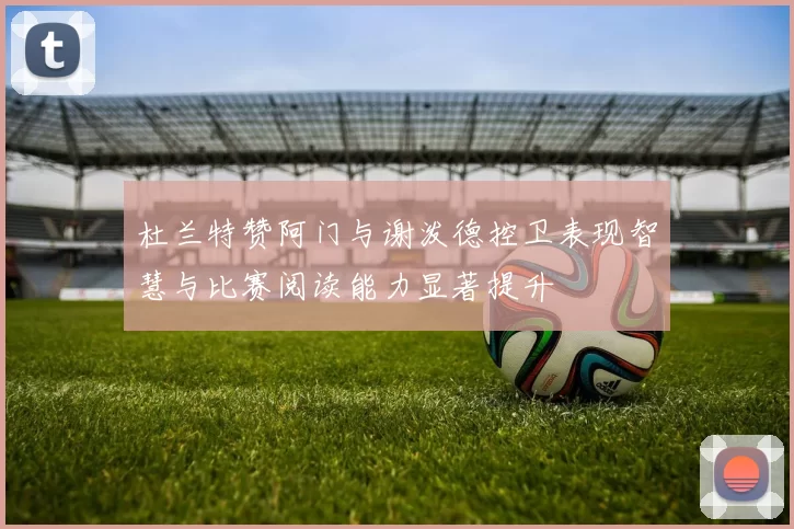 杜兰特赞阿门与谢泼德控卫表现智慧与比赛阅读能力显著提升
