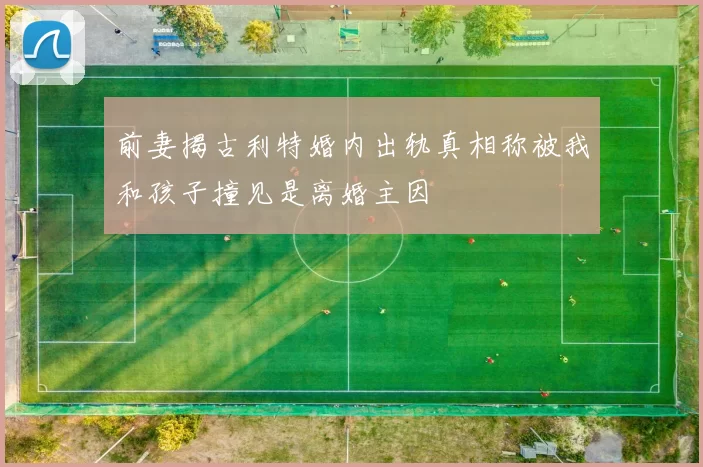 前妻揭古利特婚内出轨真相称被我和孩子撞见是离婚主因