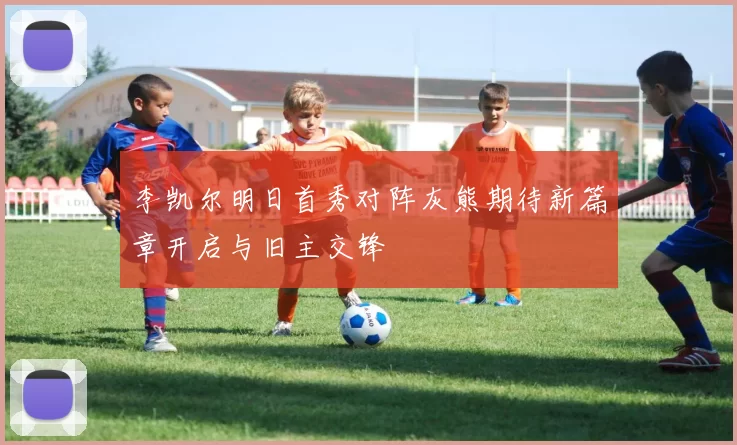 李凯尔明日首秀对阵灰熊期待新篇章开启与旧主交锋