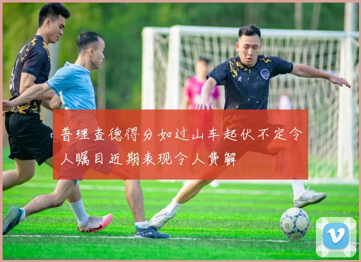 普理查德得分如过山车起伏不定令人瞩目近期表现令人费解
