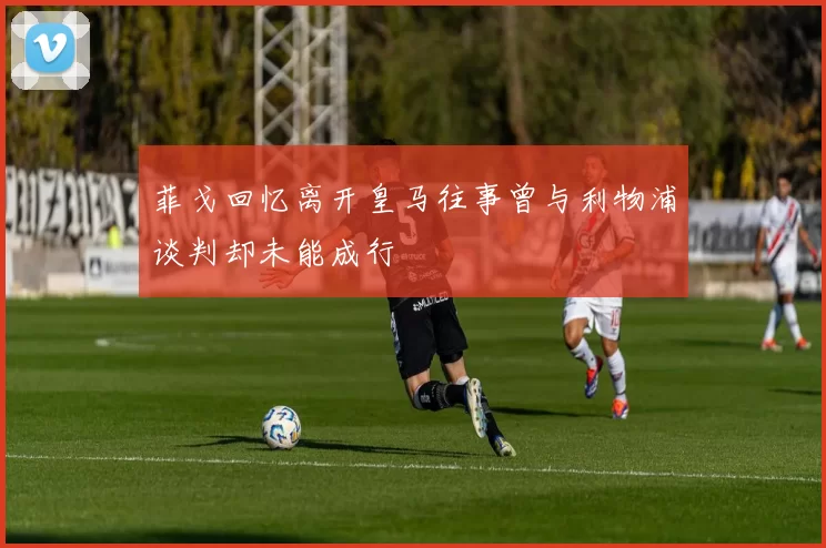 菲戈回忆离开皇马往事曾与利物浦谈判却未能成行