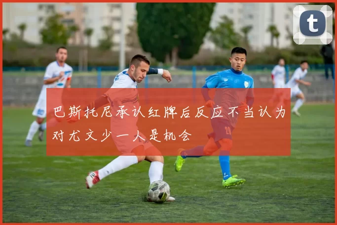 巴斯托尼承认红牌后反应不当认为对尤文少一人是机会