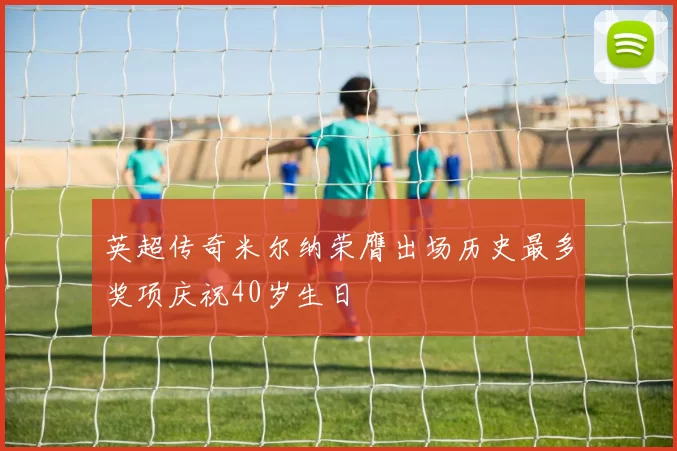 英超传奇米尔纳荣膺出场历史最多奖项庆祝40岁生日