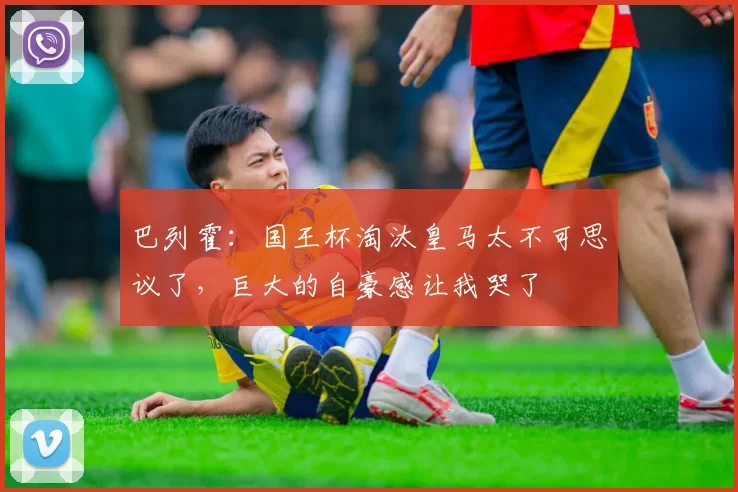 巴列霍：国王杯淘汰皇马太不可思议了，巨大的自豪感让我哭了