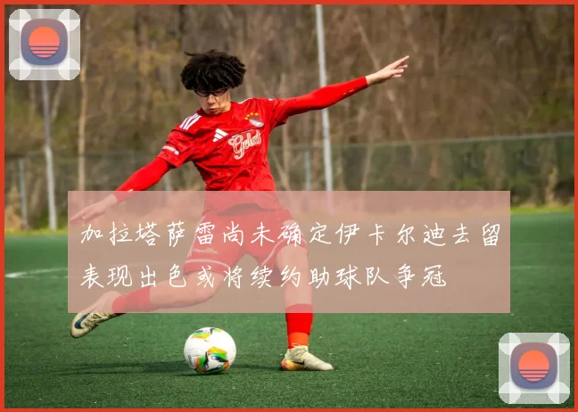 加拉塔萨雷尚未确定伊卡尔迪去留表现出色或将续约助球队争冠