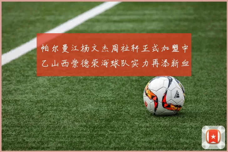 帕尔曼江杨文杰周祉轩正式加盟中乙山西崇德荣海球队实力再添新血